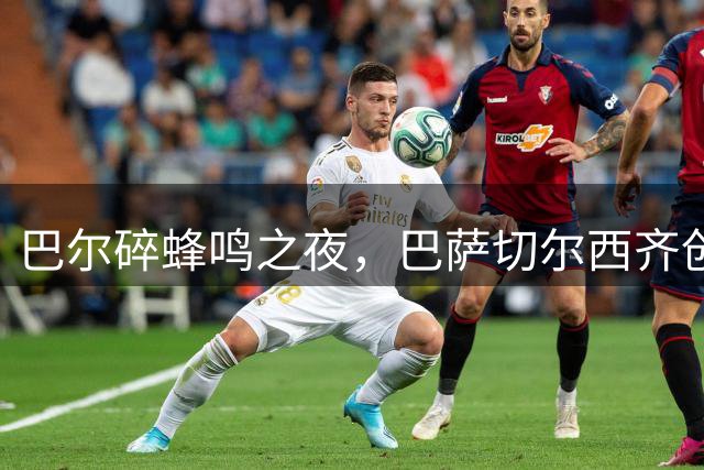 巴尔碎蜂鸣之夜，巴萨切尔西齐创奇迹，欧联36强席位尘埃落定