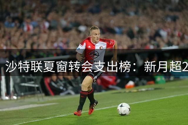 沙特联夏窗转会支出榜：新月超2亿欧居首，胜利2200万欧第5